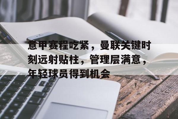 开云官网-关于意甲赛程吃紧，曼联关键时刻远射贴柱，管理层满意，年轻球员得到机会的信息