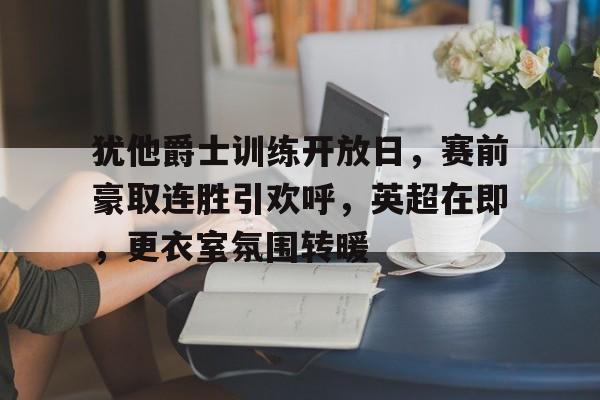 开云-包含犹他爵士训练开放日，赛前豪取连胜引欢呼，英超在即，更衣室氛围转暖的词条