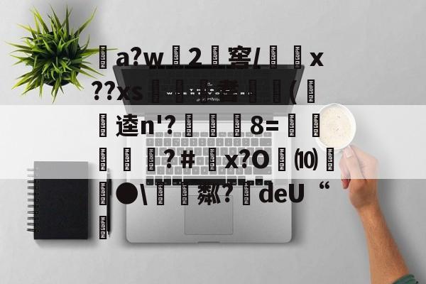 开云APP-关于a?w龓2姺窖/x??xs€桞耆睖癁(呪逵n'?觡	8=愩谸禎埐攝?＃鄨x?O劮⑽螿●\硴粼?絍deU“挧的信息